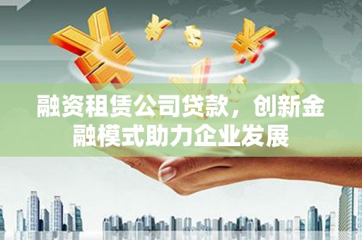 寻甸融资租赁公司贷款，创新金融模式助力企业发展