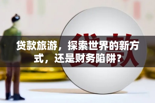 寻甸贷款旅游，探索世界的新方式，还是财务陷阱？