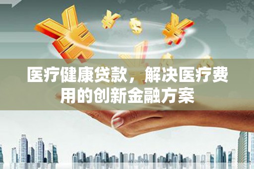 寻甸医疗健康贷款，解决医疗费用的创新金融方案